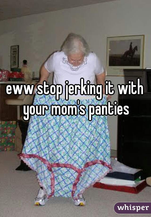 eww stop jerking it with your mom's panties