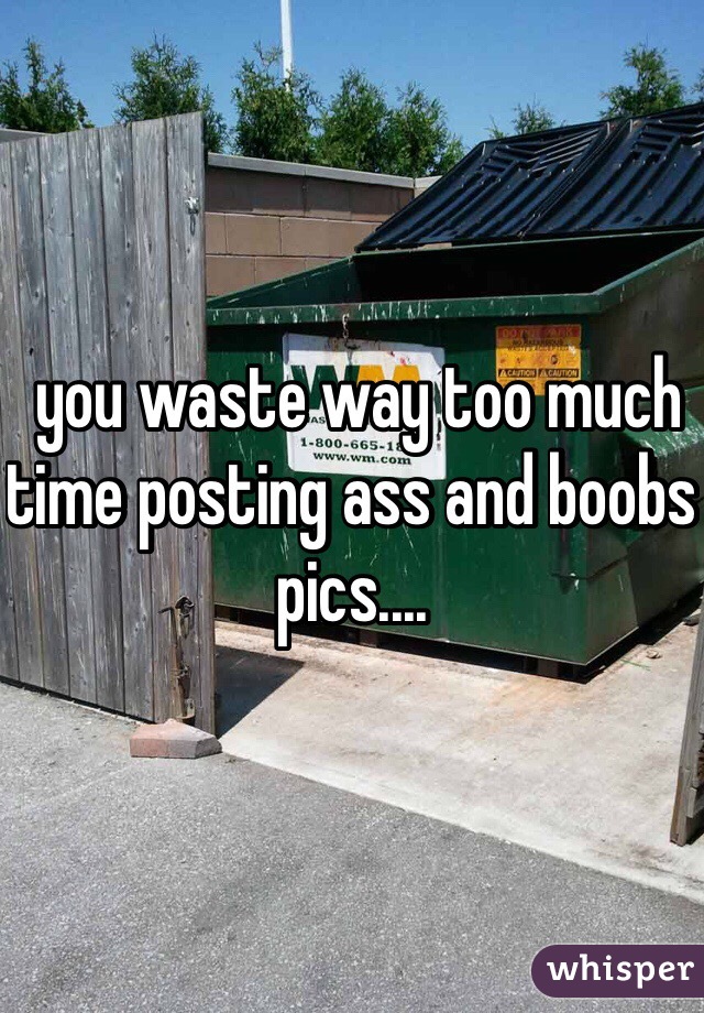  you waste way too much time posting ass and boobs pics....