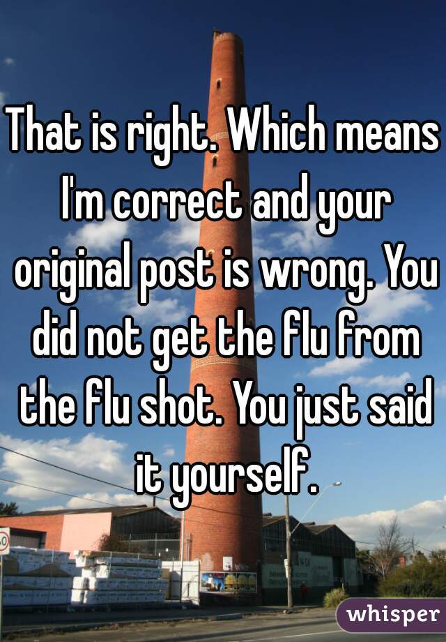 That is right. Which means I'm correct and your original post is wrong. You did not get the flu from the flu shot. You just said it yourself.