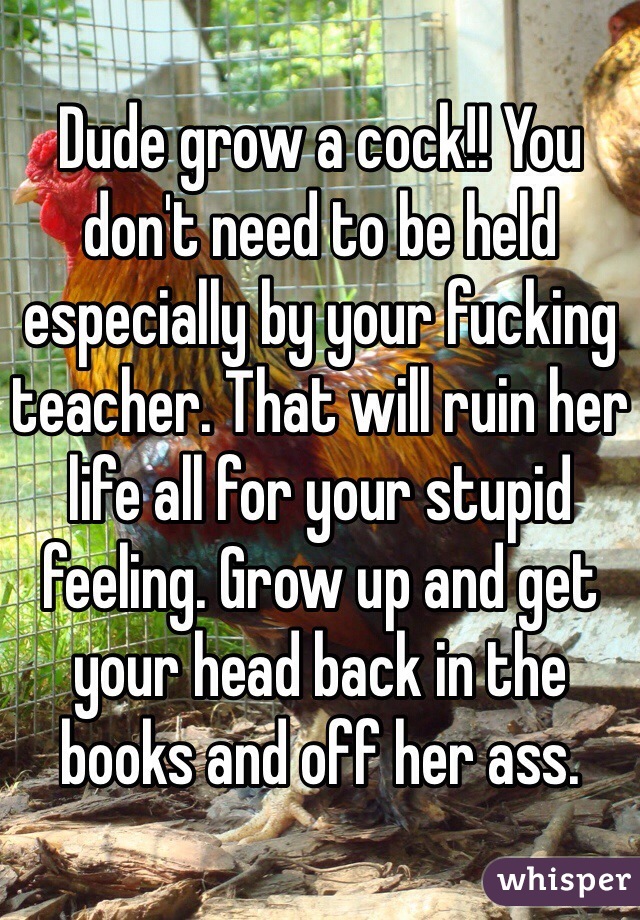 Dude grow a cock!! You don't need to be held especially by your fucking teacher. That will ruin her life all for your stupid feeling. Grow up and get your head back in the books and off her ass.  