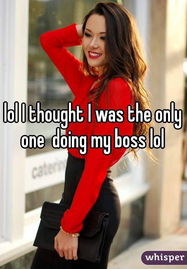 lol I thought I was the only one  doing my boss lol 