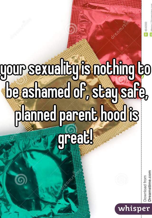 your sexuality is nothing to be ashamed of, stay safe, planned parent hood is great! 