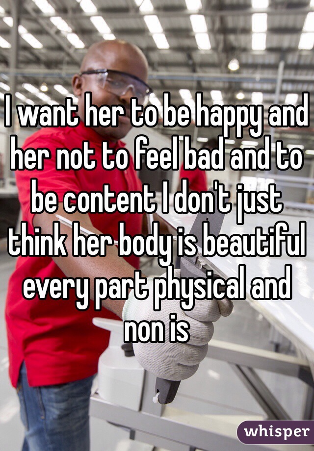 I want her to be happy and her not to feel bad and to be content I don't just think her body is beautiful every part physical and non is