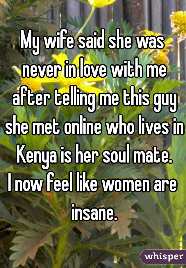 My wife said she was never in love with me after telling me this guy she met online who lives in Kenya is her soul mate.
I now feel like women are insane.