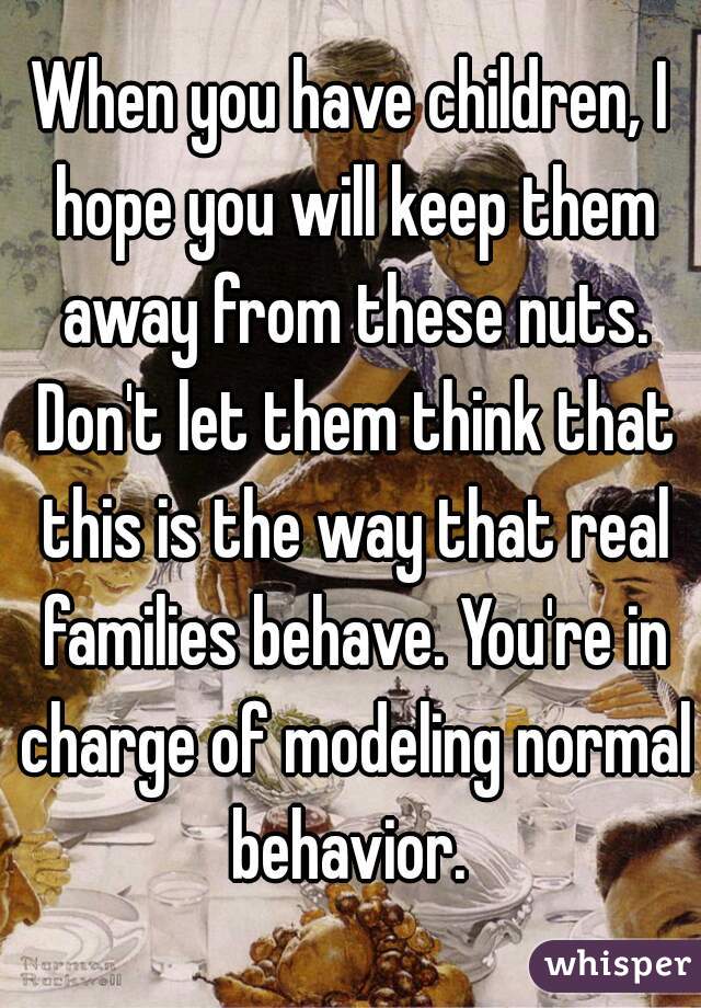 When you have children, I hope you will keep them away from these nuts. Don't let them think that this is the way that real families behave. You're in charge of modeling normal behavior. 