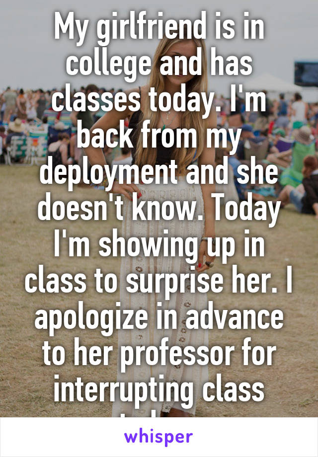 My girlfriend is in college and has classes today. I'm back from my deployment and she doesn't know. Today I'm showing up in class to surprise her. I apologize in advance to her professor for interrupting class today. 