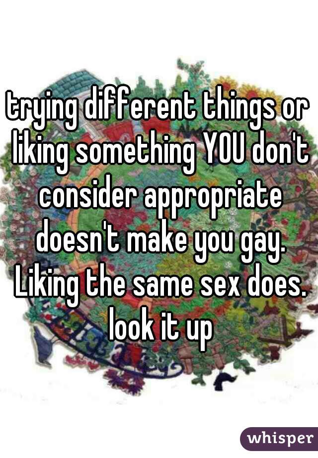 trying different things or liking something YOU don't consider appropriate doesn't make you gay. Liking the same sex does. look it up