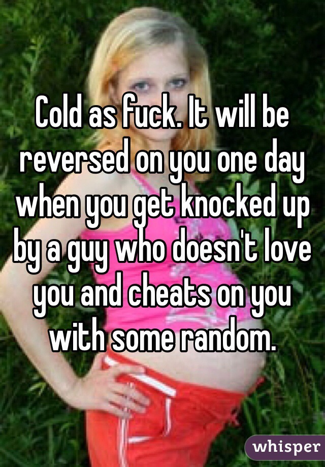 Cold as fuck. It will be reversed on you one day when you get knocked up by a guy who doesn't love you and cheats on you with some random. 