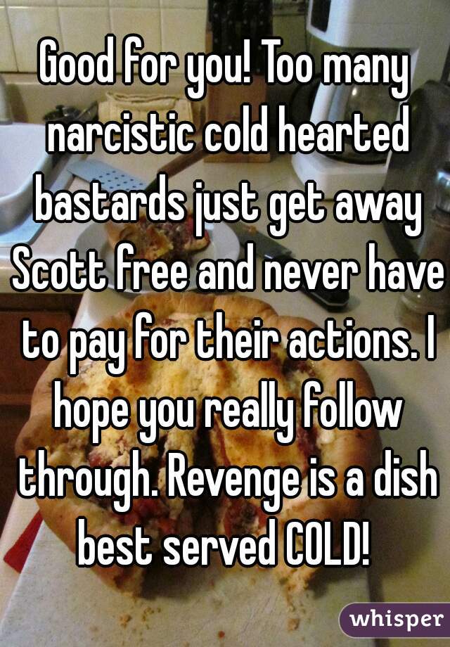 Good for you! Too many narcistic cold hearted bastards just get away Scott free and never have to pay for their actions. I hope you really follow through. Revenge is a dish best served COLD! 
