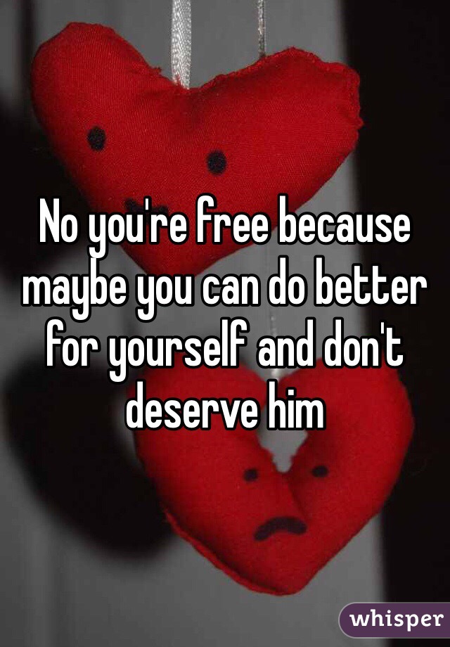 No you're free because maybe you can do better for yourself and don't deserve him