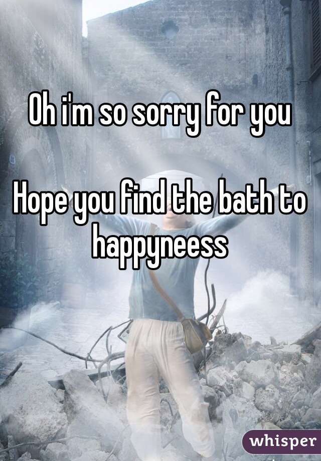 Oh i'm so sorry for you

Hope you find the bath to happyneess 