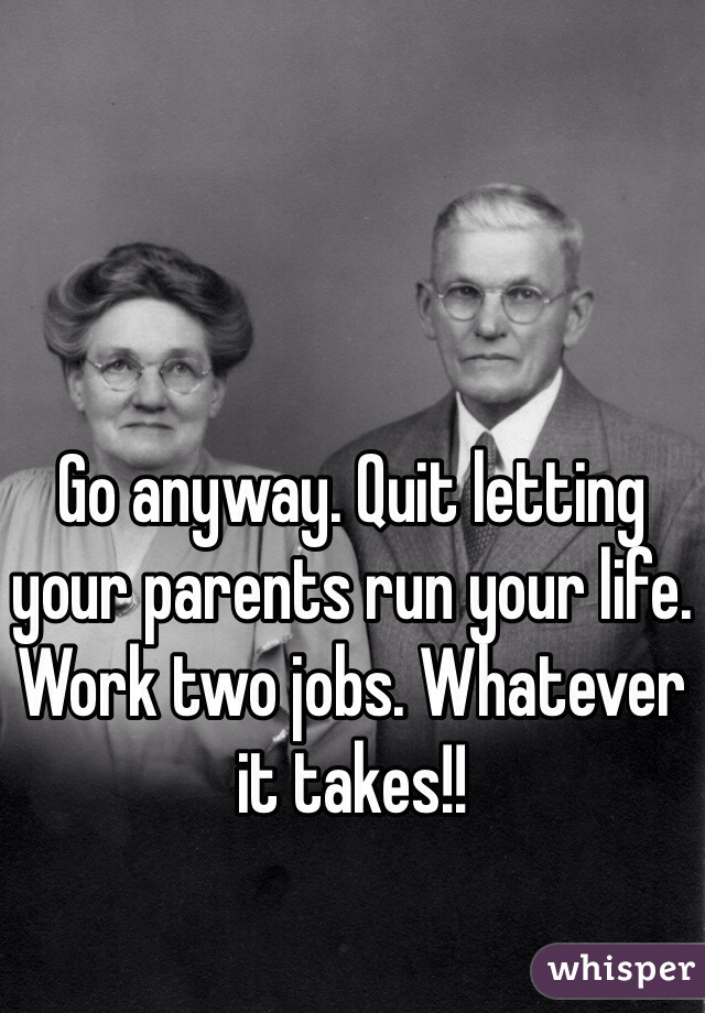 Go anyway. Quit letting your parents run your life. Work two jobs. Whatever it takes!!