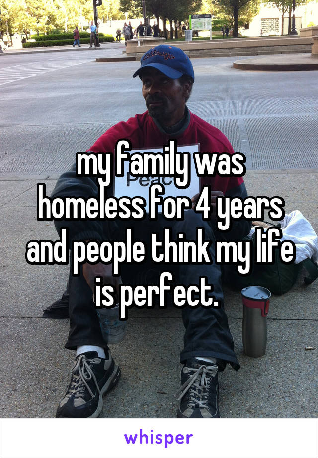 my family was homeless for 4 years and people think my life is perfect. 