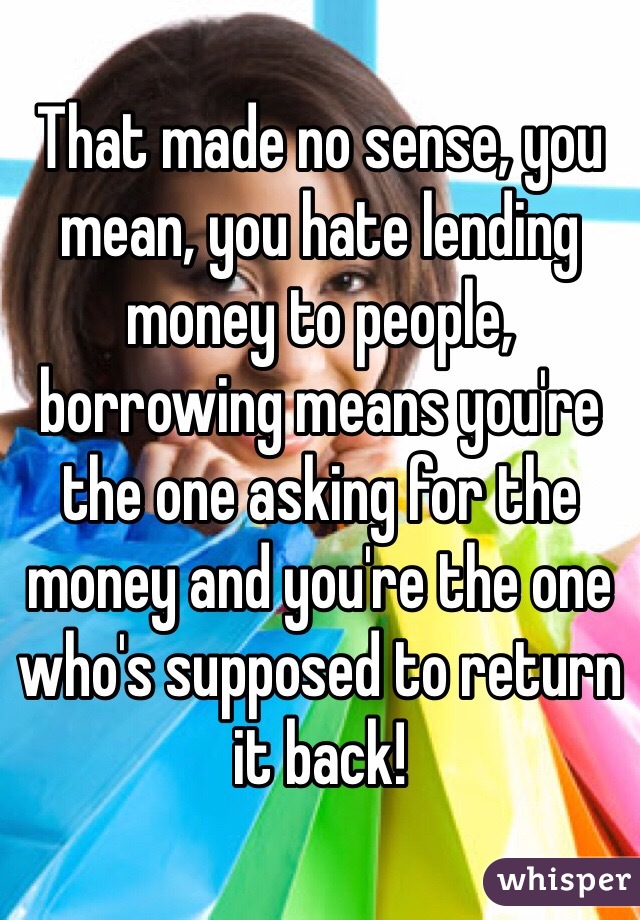 That made no sense, you mean, you hate lending money to people, borrowing means you're the one asking for the money and you're the one who's supposed to return it back! 