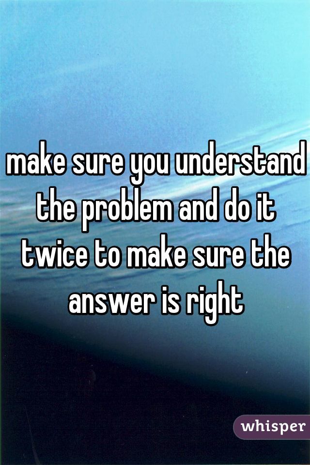 make sure you understand the problem and do it twice to make sure the answer is right