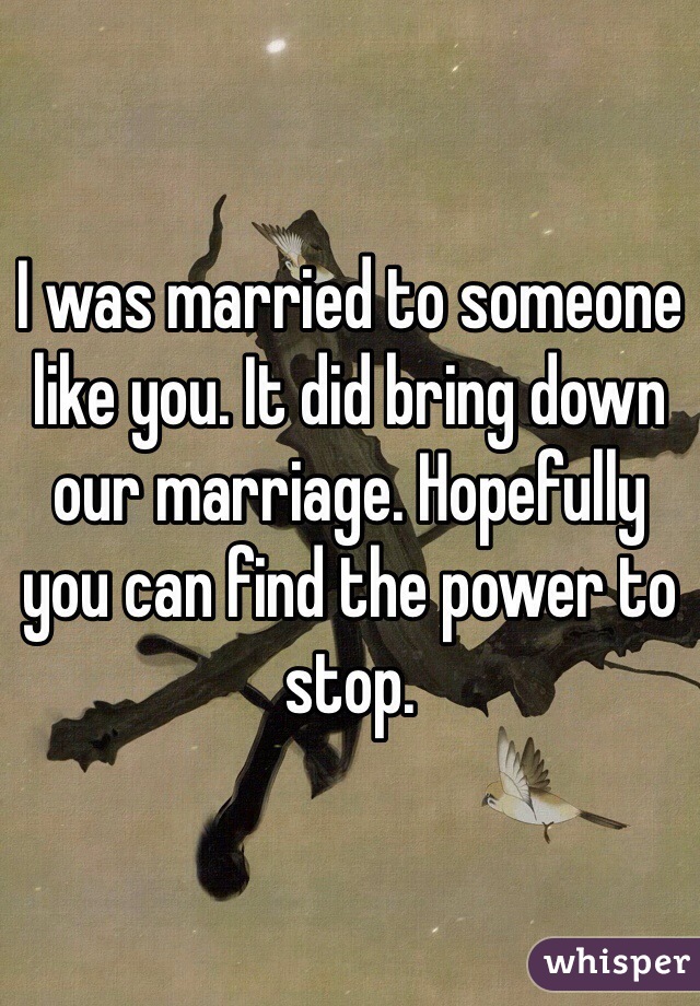 I was married to someone like you. It did bring down our marriage. Hopefully you can find the power to stop.