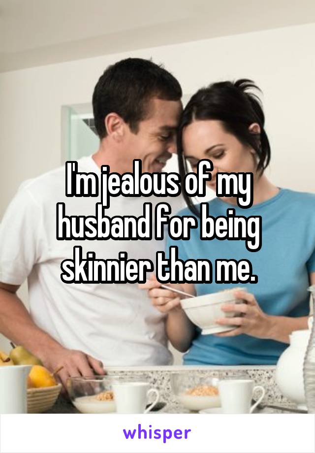 I'm jealous of my husband for being skinnier than me.