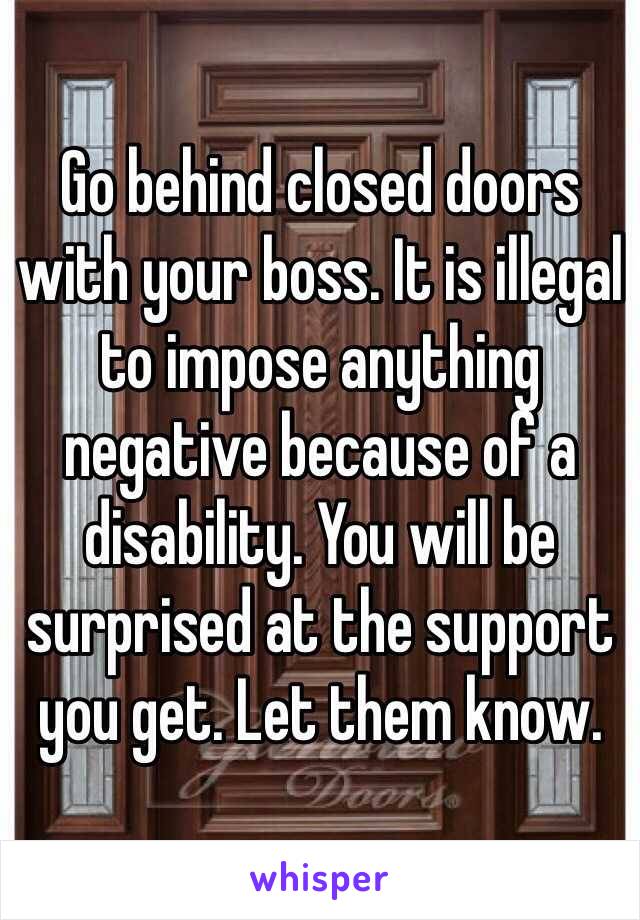 Go behind closed doors with your boss. It is illegal to impose anything negative because of a disability. You will be surprised at the support you get. Let them know. 