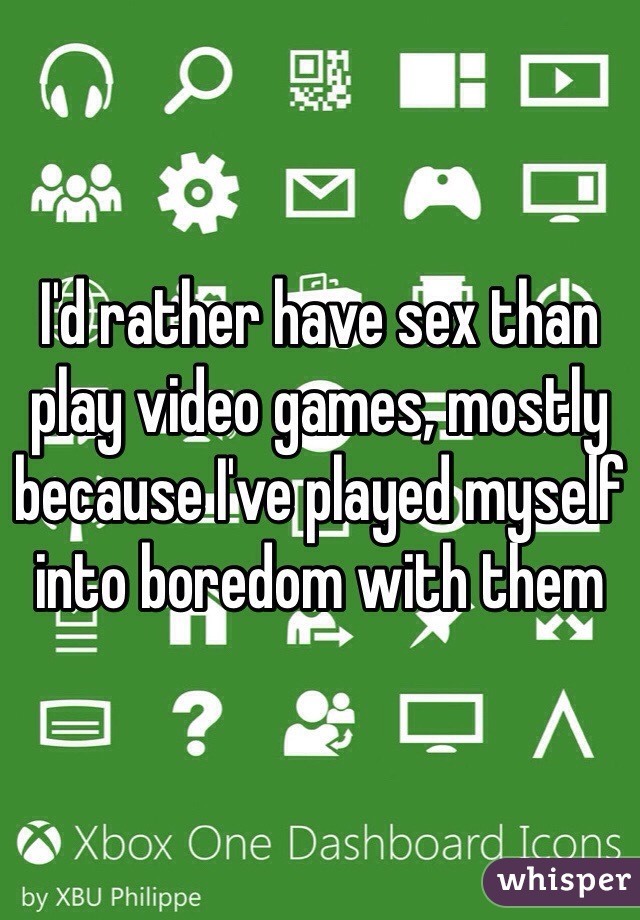 I'd rather have sex than play video games, mostly because I've played myself into boredom with them