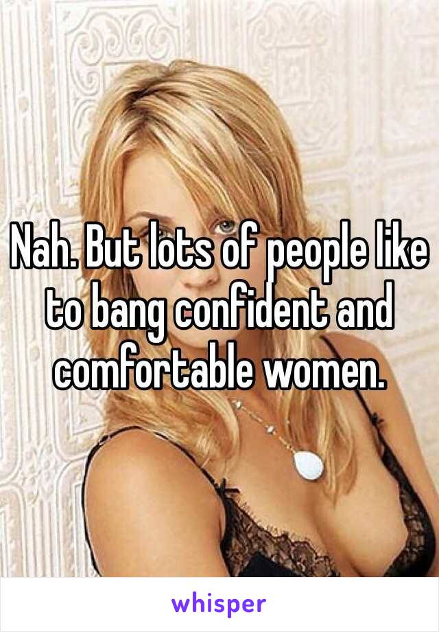 Nah. But lots of people like to bang confident and comfortable women. 