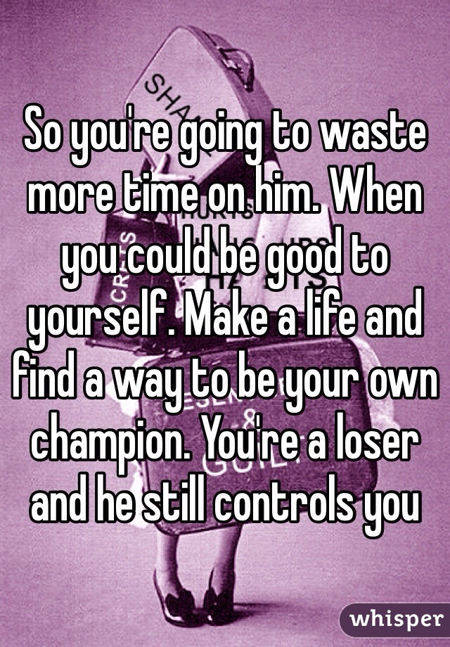 So you're going to waste more time on him. When you could be good to yourself. Make a life and find a way to be your own champion. You're a loser and he still controls you