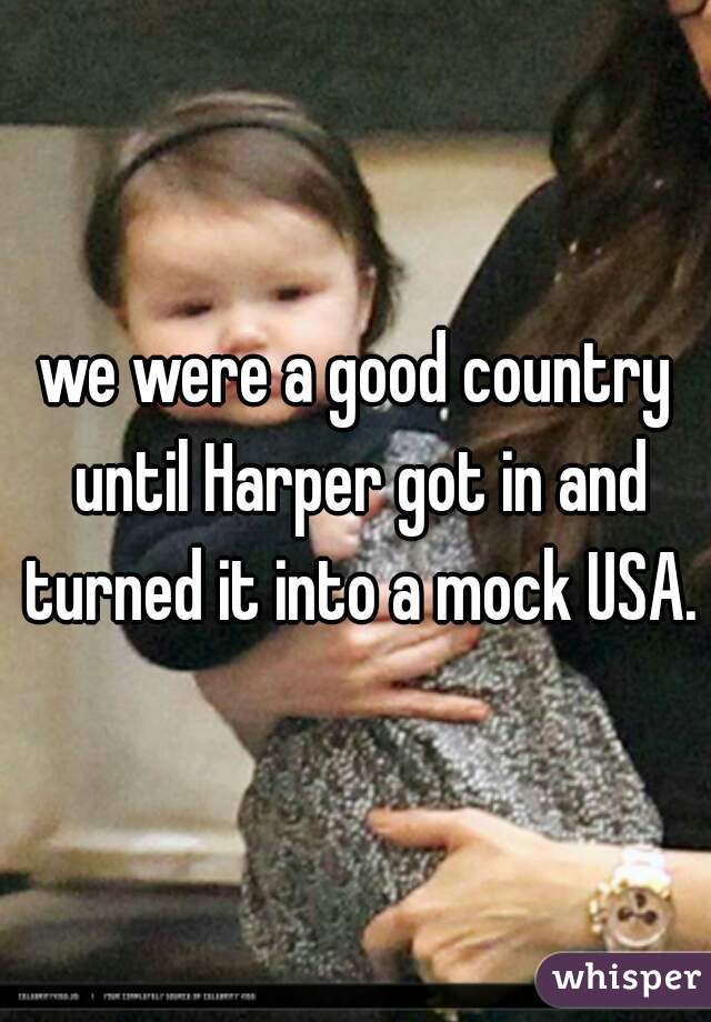 we were a good country until Harper got in and turned it into a mock USA.