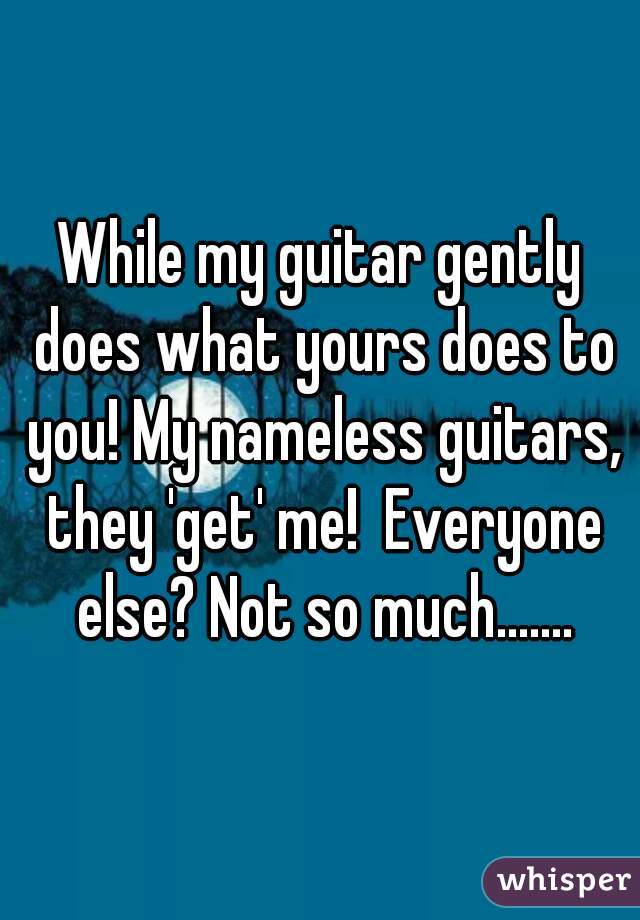 While my guitar gently does what yours does to you! My nameless guitars, they 'get' me!  Everyone else? Not so much.......