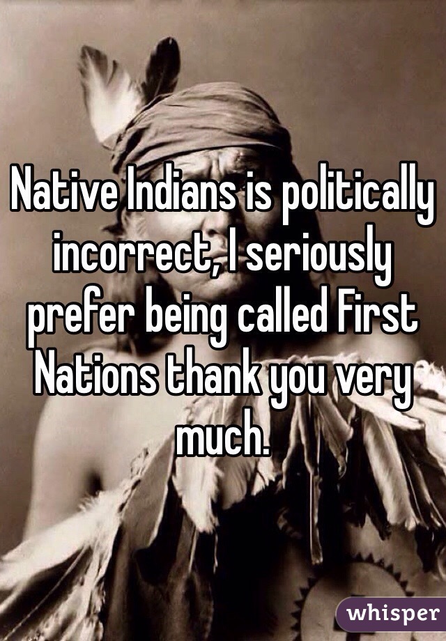 Native Indians is politically incorrect, I seriously prefer being called First Nations thank you very much.