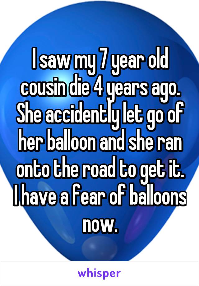 I saw my 7 year old cousin die 4 years ago. She accidently let go of her balloon and she ran onto the road to get it. I have a fear of balloons now.