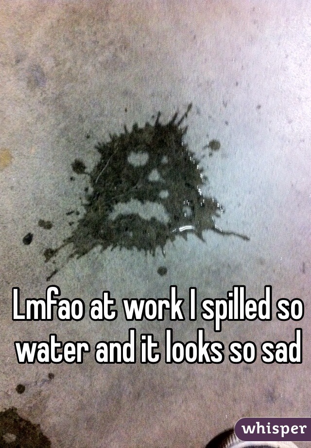 Lmfao at work I spilled so water and it looks so sad