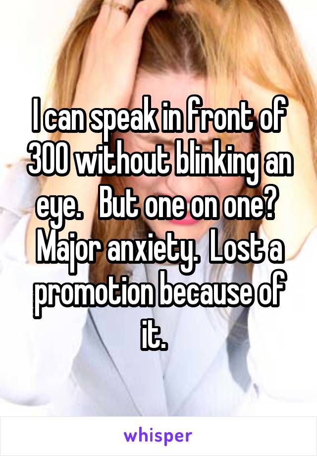 I can speak in front of 300 without blinking an eye.   But one on one?  Major anxiety.  Lost a promotion because of it.  