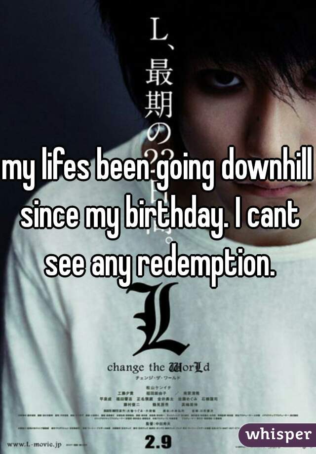 my lifes been going downhill since my birthday. I cant see any redemption.