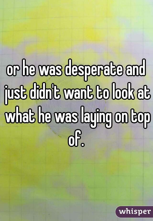 or he was desperate and just didn't want to look at what he was laying on top of. 