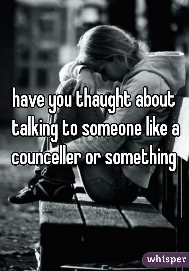 have you thaught about talking to someone like a counceller or something 