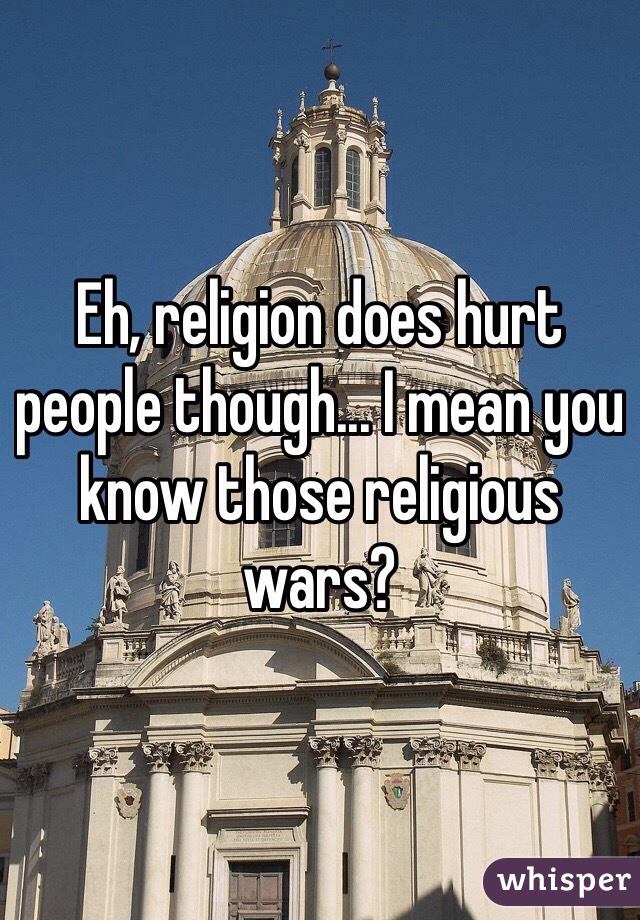 Eh, religion does hurt people though... I mean you know those religious wars?