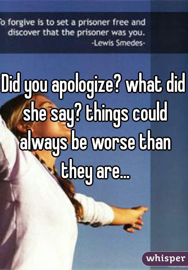 Did you apologize? what did she say? things could always be worse than they are...