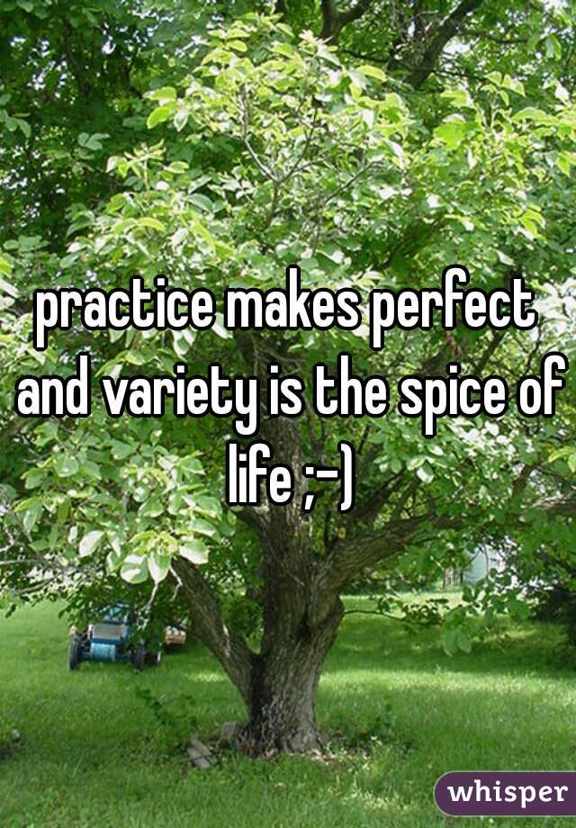 practice makes perfect and variety is the spice of life ;-)