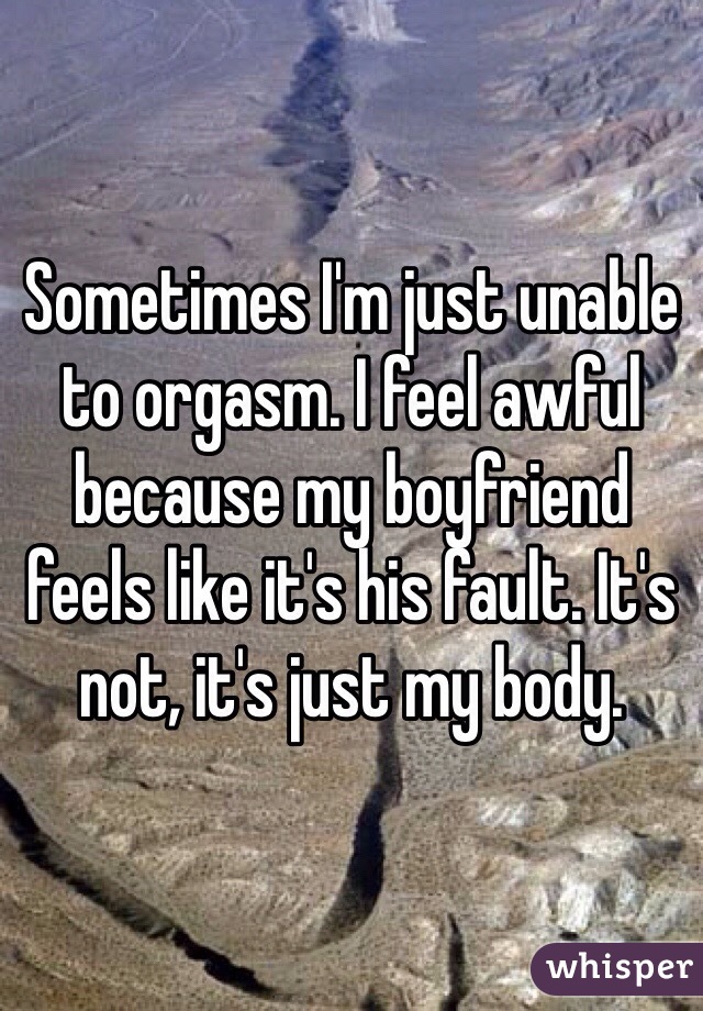 Sometimes I'm just unable to orgasm. I feel awful because my boyfriend feels like it's his fault. It's not, it's just my body. 
