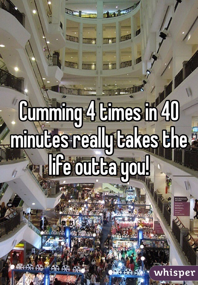 Cumming 4 times in 40 minutes really takes the life outta you! 