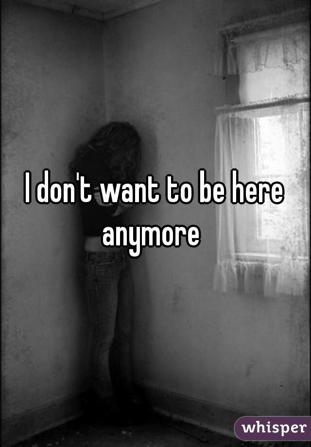 I don't want to be here anymore  