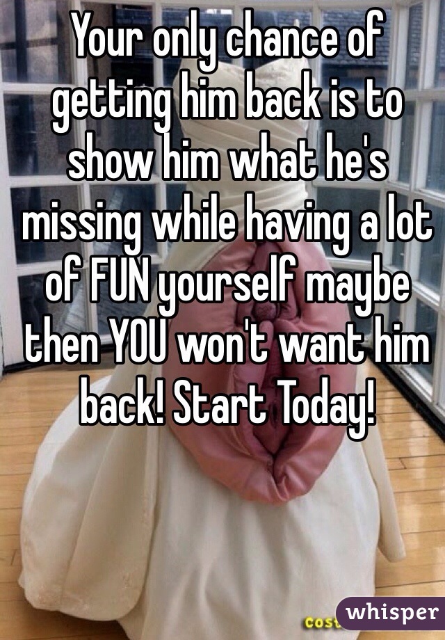 Your only chance of getting him back is to show him what he's missing while having a lot of FUN yourself maybe then YOU won't want him back! Start Today!