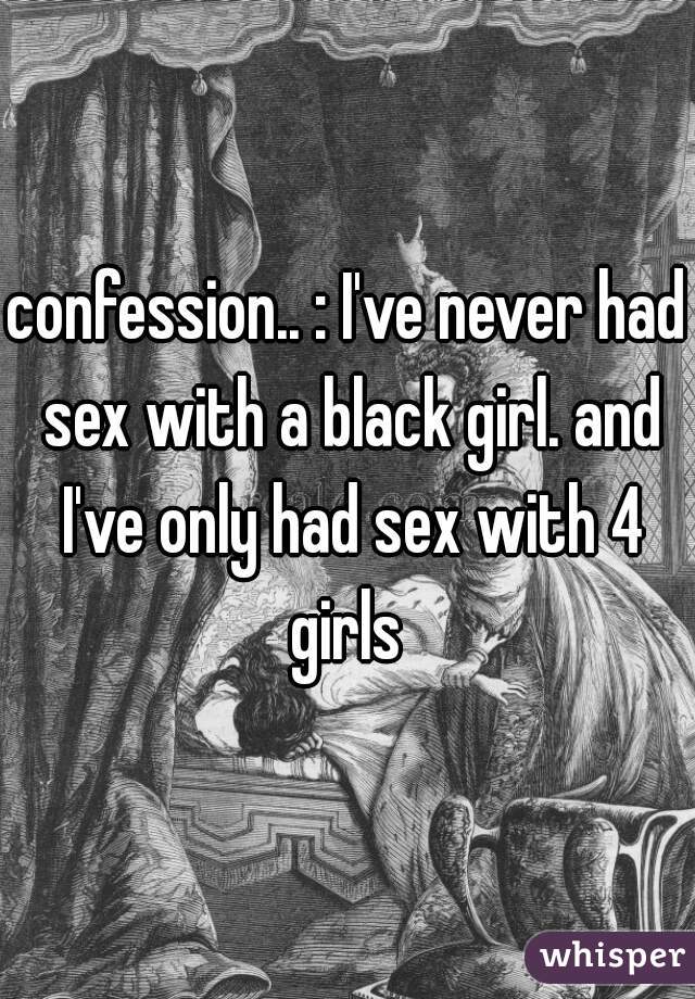 confession.. : I've never had sex with a black girl. and I've only had sex with 4 girls 