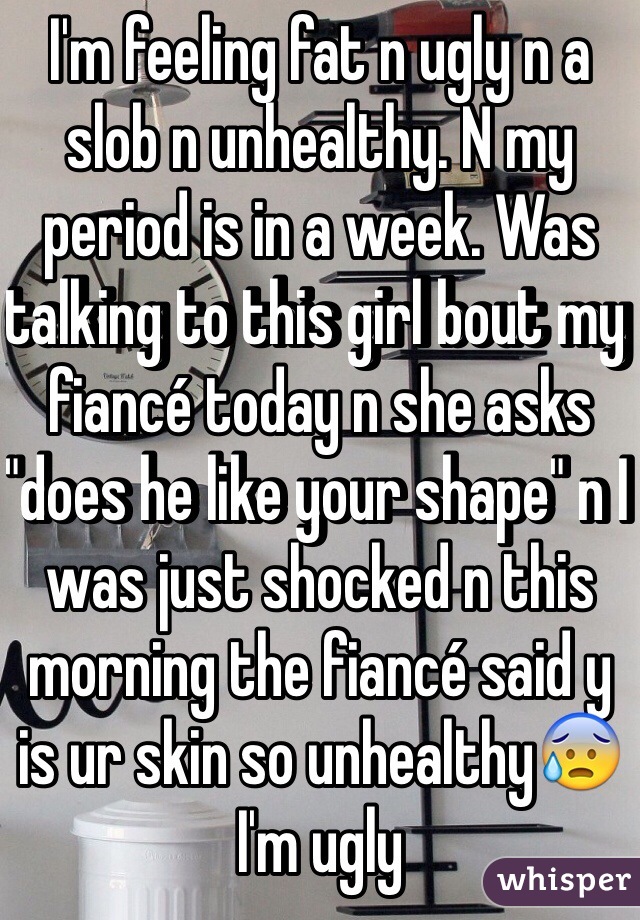 I'm feeling fat n ugly n a slob n unhealthy. N my period is in a week. Was talking to this girl bout my fiancé today n she asks "does he like your shape" n I was just shocked n this morning the fiancé said y is ur skin so unhealthy😰I'm ugly