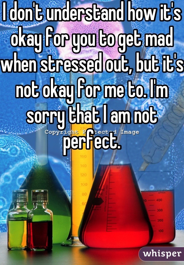 I don't understand how it's okay for you to get mad when stressed out, but it's not okay for me to. I'm sorry that I am not perfect.