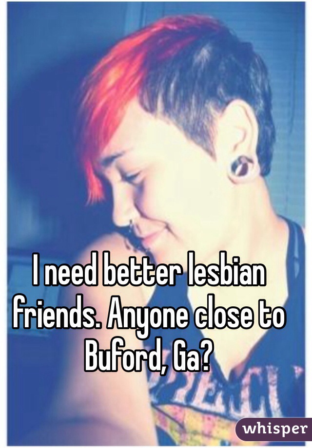 I need better lesbian friends. Anyone close to Buford, Ga? 