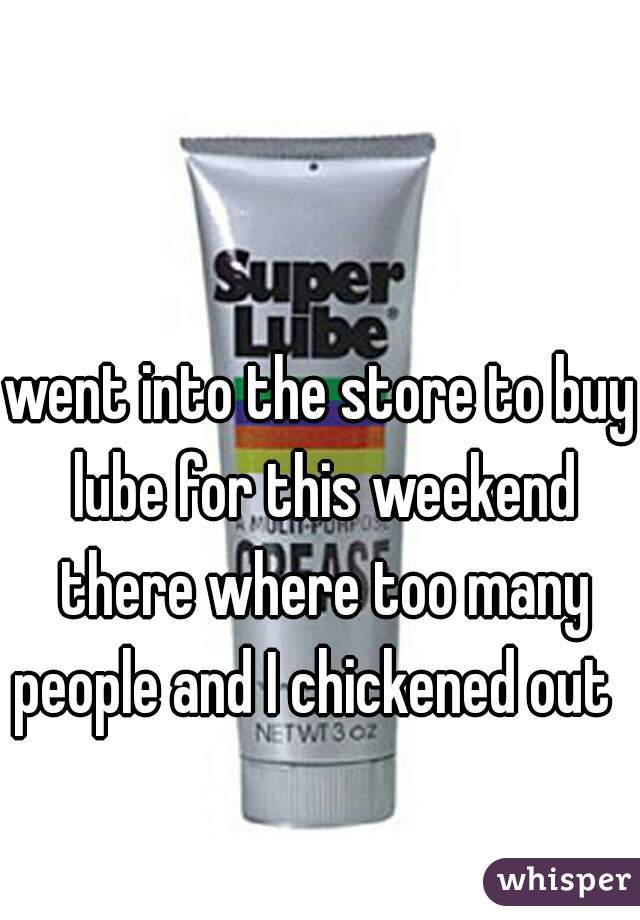 went into the store to buy lube for this weekend there where too many people and I chickened out  