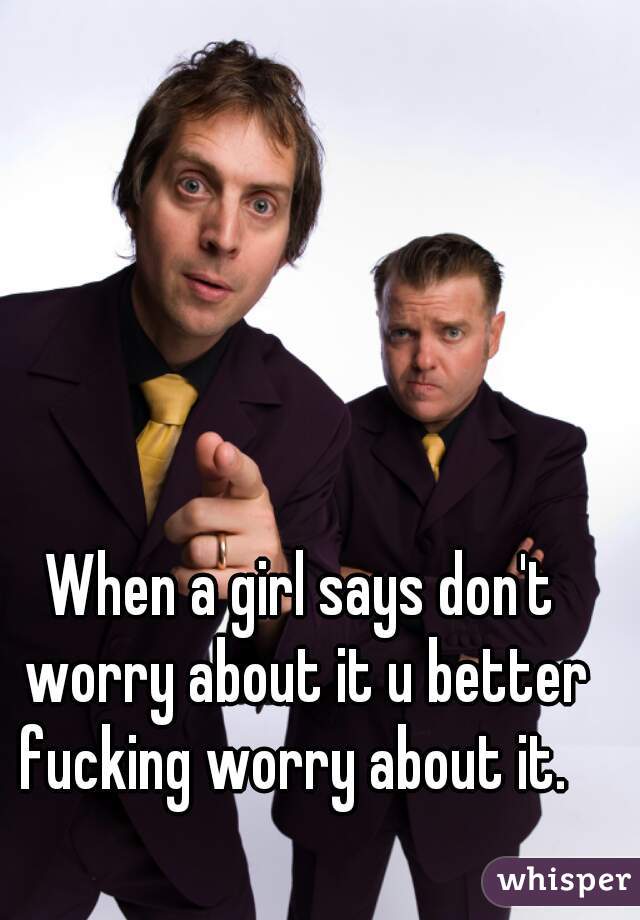 When a girl says don't worry about it u better fucking worry about it.  