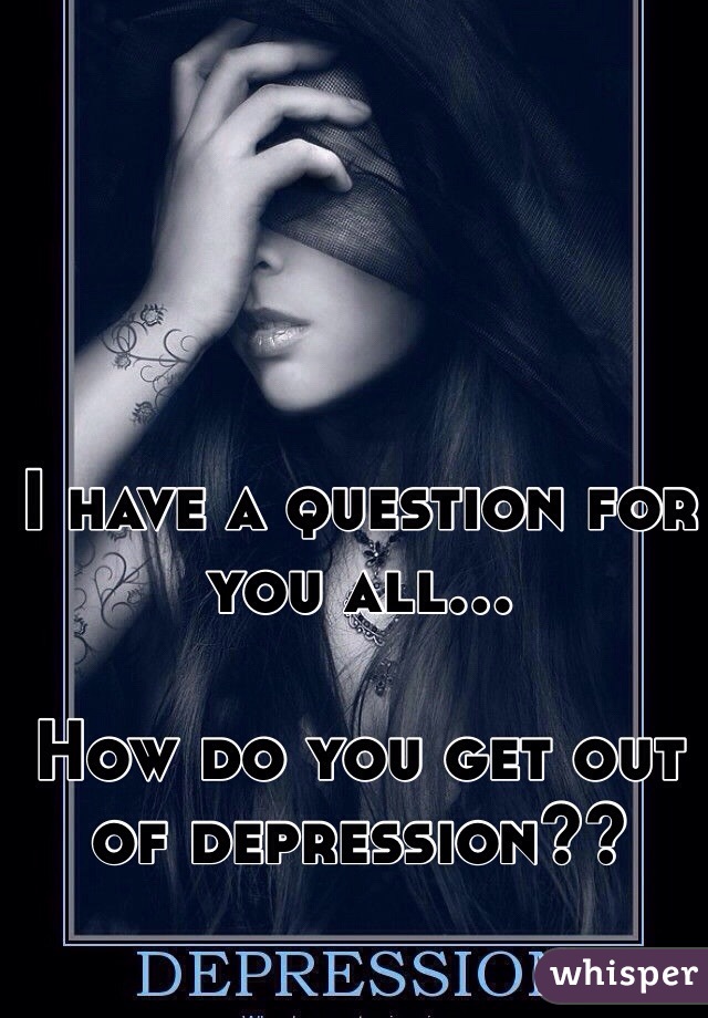 I have a question for you all…

How do you get out of depression??