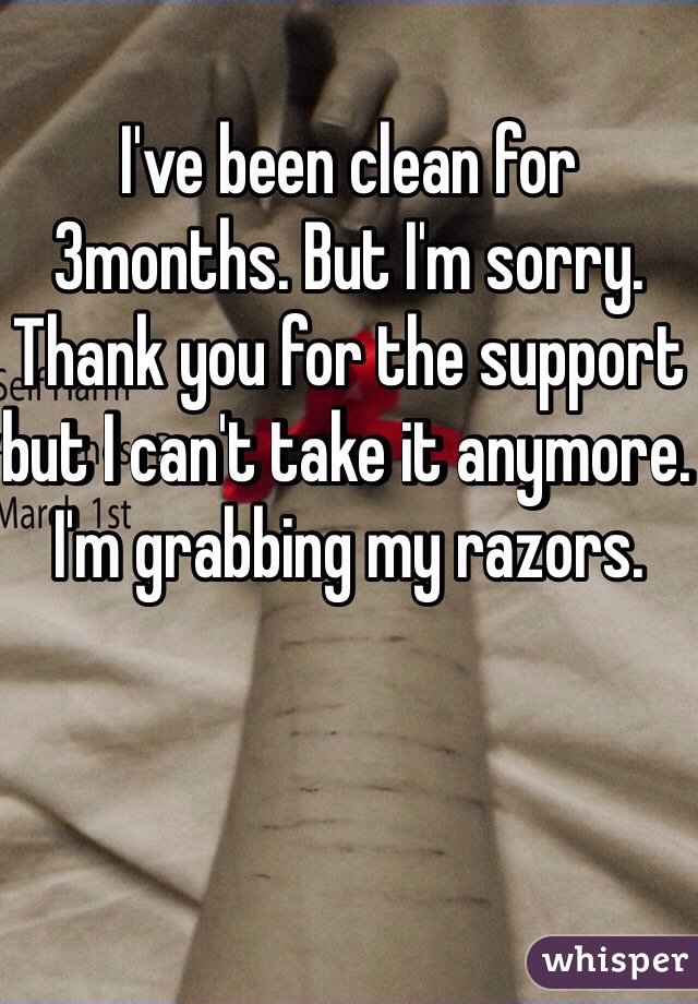 I've been clean for 3months. But I'm sorry. Thank you for the support but I can't take it anymore. I'm grabbing my razors. 