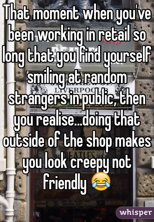 That moment when you've been working in retail so long that you find yourself smiling at random strangers in public, then you realise...doing that outside of the shop makes you look creepy not friendly 